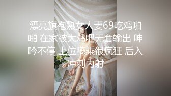 漂亮旗袍熟女人妻69吃鸡啪啪 在家被大鸡吧无套输出 呻吟不停 上位骑乘很疯狂 后入冲刺内射