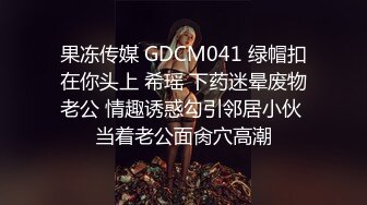 果冻传媒 GDCM041 绿帽扣在你头上 希瑶 下药迷晕废物老公 情趣诱惑勾引邻居小伙 当着老公面肏穴高潮