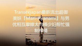 Transexjapan最新流出超御美妖『Mari-Ayanami』与男优相互摩擦大肉棒少妇帮忙强制榨精