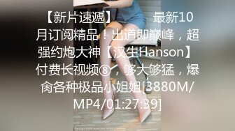 【新片速遞】⚫️⚫️最新10月订阅精品！出道即巅峰，超强约炮大神【汉生Hanson】付费长视频⑧，够大够猛，爆肏各种极品小姐姐[3880M/MP4/01:27:39]