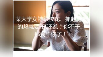 某大学女神级校花、抓起男友的J8就要干!还说：你不干、那我干你了！.