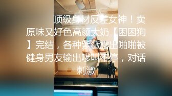 ❤️❤️顶级身材反差女神！卖原味又好色高颜大奶【困困狗】完结，各种紫薇露出啪啪被健身男友输出嗲叫不停，对话刺激