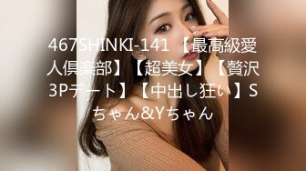 467SHINKI-141 【最高級愛人倶楽部】【超美女】【贅沢3Pデート】【中出し狂い】Sちゃん&Yちゃん