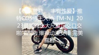 【极品萝莉❤️丰臀性爱】推特COS博主大神『M-N』2023最新流出大尺度足交口交啪啪甄选 爆操动漫女神 完美露脸