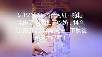 STP21815 抖音网红--糖糖 流出了 自慰扣逼吃奶，抖音号没打码，毕竟关注一下反差起来才好看！