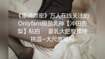 《重磅泄密》万人在线关注的Onlyfans极品乳神【冲田杏梨】私拍❤️豪乳大肥臀揉搓挑逗~大尺度福利