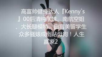 ⚡高富帅健身达人『Kenny`s』00后清纯学妹、南航空姐、大长腿模特、白富美留学生 众多骚婊成倒贴母狗！人生赢家2