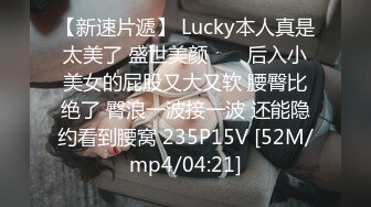 【新速片遞】 Lucky本人真是太美了 盛世美颜 ❤️ 后入小美女的屁股又大又软 腰臀比绝了 臀浪一波接一波 还能隐约看到腰窝 235P15V [52M/mp4/04:21]