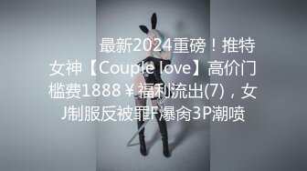 ⚫️⚫️最新2024重磅！推特女神【Couple love】高价门槛费1888￥福利流出(7)，女J制服反被罪F爆肏3P潮喷