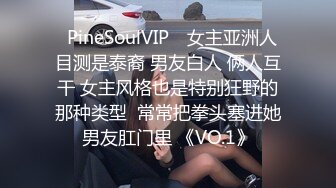 ❤PineSoulVIP❤ 女主亚洲人 目测是泰裔 男友白人 俩人互干 女主风格也是特别狂野的那种类型  常常把拳头塞进她男友肛门里 《VO.1》