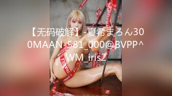 【无码破解】-夏希まろん300MAAN-581_000@BVPP^WM_iris2