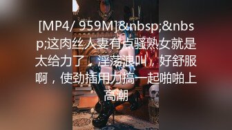 [MP4/ 959M]&nbsp;&nbsp;这肉丝人妻有点骚熟女就是太给力了，淫荡浪叫，好舒服啊，使劲插用力搞一起啪啪上高潮