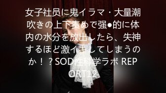 女子社员に鬼イラマ・大量潮吹きの上下责めで强●的に体内の水分を放出したら、失神するほど激イキしてしまうのか！？SOD性科学ラボ REPORT12