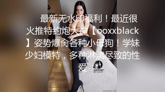 ❤️最新无水印福利！最近很火推特约炮大神【ooxxblack】姿势爆肏各种小母狗！学妹少妇模特，多种淋漓尽致的性爱