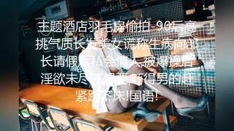 主题酒店羽毛房偷拍-90后高挑气质长发美女谎称生病向部长请假后私会情人,被爆操后淫欲未尽还想要,吓得男的赶紧跑下床!国语!