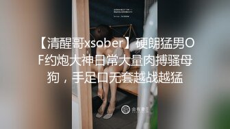 【清醒哥xsober】硬朗猛男OF约炮大神日常大量肉搏骚母狗，手足口无套越战越猛