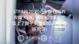 STP32120 起点传媒 性视界传媒 XSJKY096 到同事家吃饭上了嫂子 阿蛇姐姐(欣怡 绯丽 宛琦)